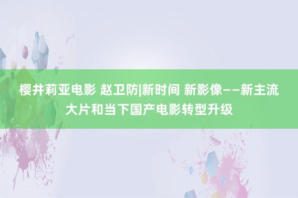 樱井莉亚电影 赵卫防|新时间 新影像——新主流大片和当下国产电影转型升级