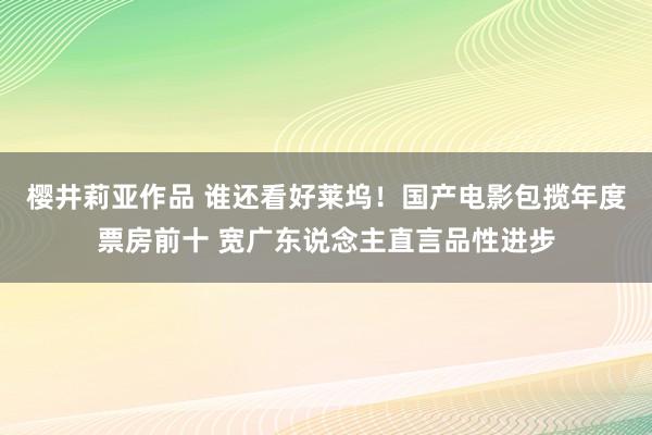 樱井莉亚作品 谁还看好莱坞！国产电影包揽年度票房前十 宽广东说念主直言品性进步