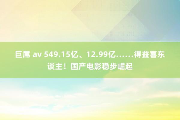 巨屌 av 549.15亿、12.99亿……得益喜东谈主！国产电影稳步崛起