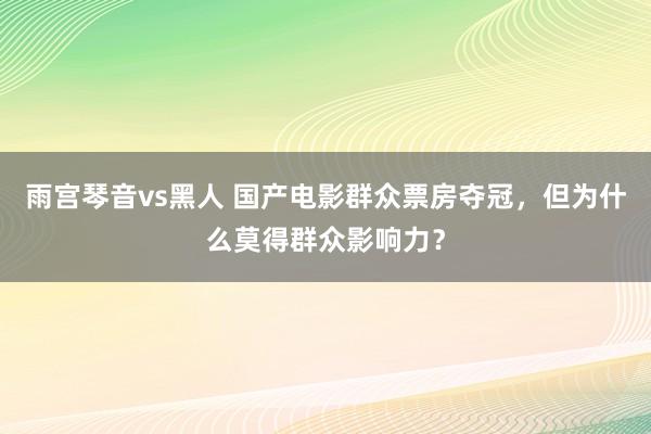 雨宫琴音vs黑人 国产电影群众票房夺冠，但为什么莫得群众影响力？