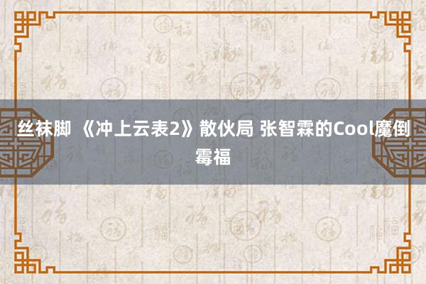 丝袜脚 《冲上云表2》散伙局 张智霖的Cool魔倒霉福