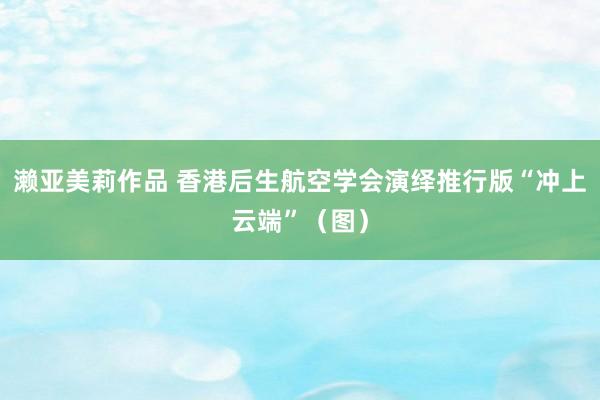 濑亚美莉作品 香港后生航空学会演绎推行版“冲上云端”（图）