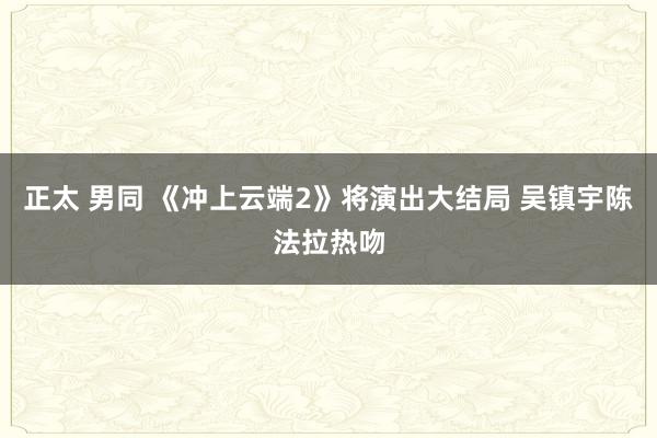 正太 男同 《冲上云端2》将演出大结局 吴镇宇陈法拉热吻