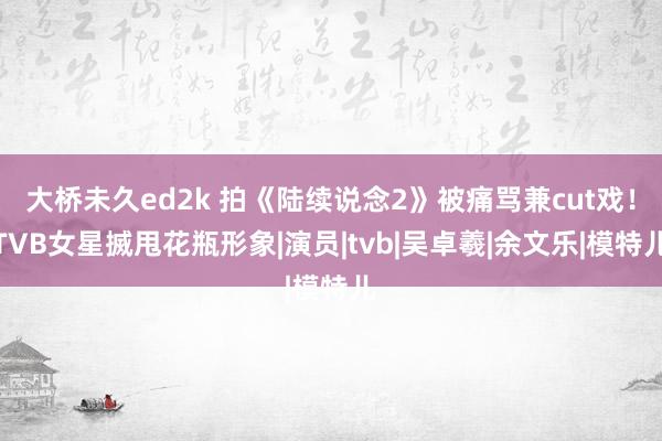 大桥未久ed2k 拍《陆续说念2》被痛骂兼cut戏！TVB女星搣甩花瓶形象|演员|tvb|吴卓羲|余文乐|模特儿