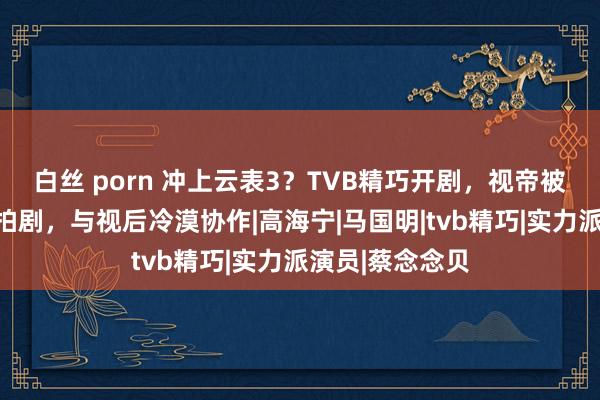 白丝 porn 冲上云表3？TVB精巧开剧，视帝被蹙迫调回进组拍剧，与视后冷漠协作|高海宁|马国明|tvb精巧|实力派演员|蔡念念贝