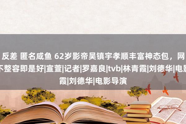 反差 匿名咸鱼 62岁影帝吴镇宇孝顺丰富神态包，网友说不整容即是好|宣萱|记者|罗嘉良|tvb|林青霞|刘德华|电影导演