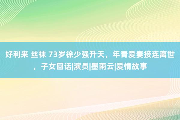 好利来 丝袜 73岁徐少强升天，年青爱妻接连离世，子女回话|演员|墨雨云|爱情故事