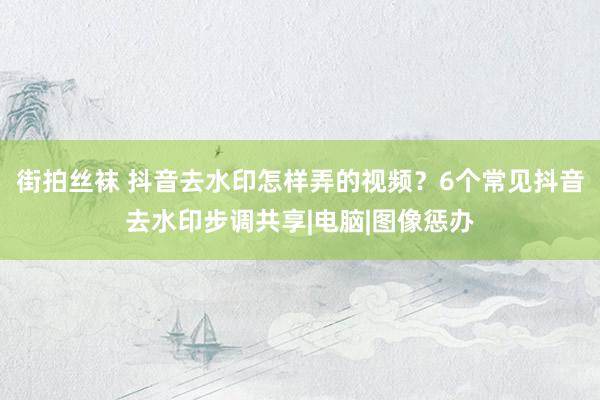 街拍丝袜 抖音去水印怎样弄的视频？6个常见抖音去水印步调共享|电脑|图像惩办