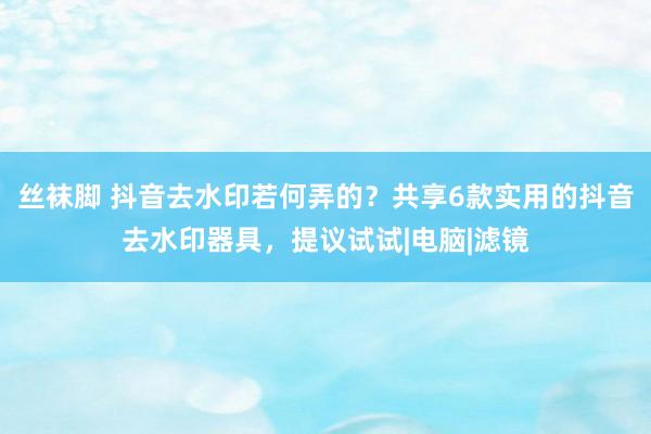 丝袜脚 抖音去水印若何弄的？共享6款实用的抖音去水印器具，提议试试|电脑|滤镜