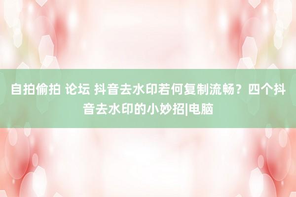 自拍偷拍 论坛 抖音去水印若何复制流畅？四个抖音去水印的小妙招|电脑