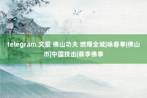 telegram 文爱 佛山功夫 燃爆全城|咏春拳|佛山市|中国技击|蔡李佛拳