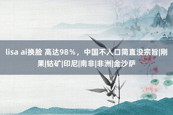 lisa ai换脸 高达98％，中国不入口简直没宗旨|刚果|钴矿|印尼|南非|非洲|金沙萨