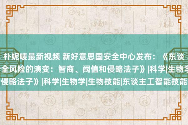 朴妮唛最新视频 新好意思国安全中心发布：《东谈主工智能与国度生物安全风险的演变：智商、阈值和侵略法子》|科学|生物学|生物技能|东谈主工智能技能