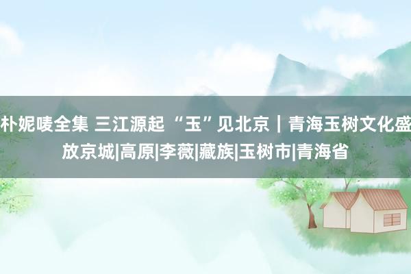 朴妮唛全集 三江源起 “玉”见北京｜青海玉树文化盛放京城|高原|李薇|藏族|玉树市|青海省