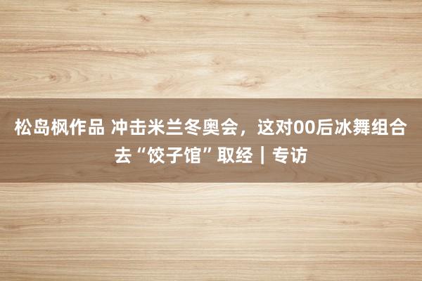 松岛枫作品 冲击米兰冬奥会，这对00后冰舞组合去“饺子馆”取经｜专访