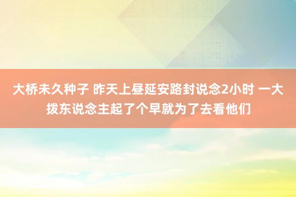 大桥未久种子 昨天上昼延安路封说念2小时 一大拨东说念主起了个早就为了去看他们