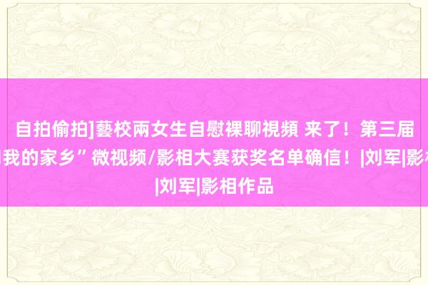 自拍偷拍]藝校兩女生自慰裸聊視頻 来了！第三届“我和我的家乡”微视频/影相大赛获奖名单确信！|刘军|影相作品