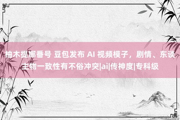 柚木提娜番号 豆包发布 AI 视频模子，剧情、东谈主物一致性有不俗冲突|ai|传神度|专科级