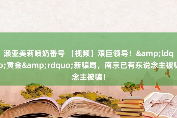 濑亚美莉喷奶番号 【视频】艰巨领导！&ldquo;黄金&rdquo;新骗局，南京已有东说念主被骗！