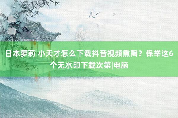 日本萝莉 小天才怎么下载抖音视频熏陶？保举这6个无水印下载次第|电脑