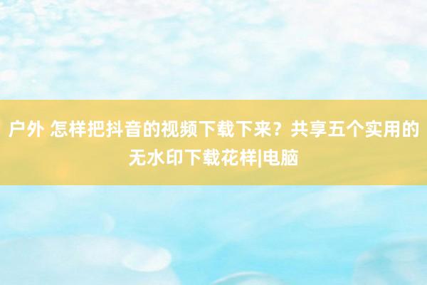 户外 怎样把抖音的视频下载下来？共享五个实用的无水印下载花样|电脑