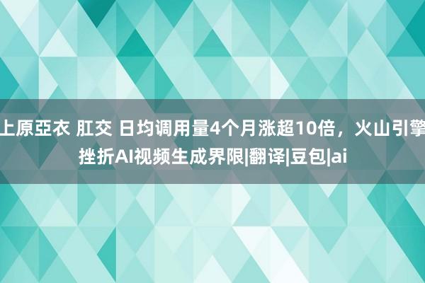 上原亞衣 肛交 日均调用量4个月涨超10倍，火山引擎挫折AI视频生成界限|翻译|豆包|ai