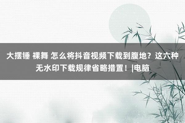 大摆锤 裸舞 怎么将抖音视频下载到腹地？这六种无水印下载规律省略措置！|电脑