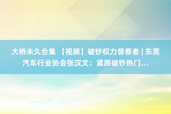 大桥未久合集 【视频】破钞权力督察者 | 东莞汽车行业协会张汉文：紧跟破钞热门…