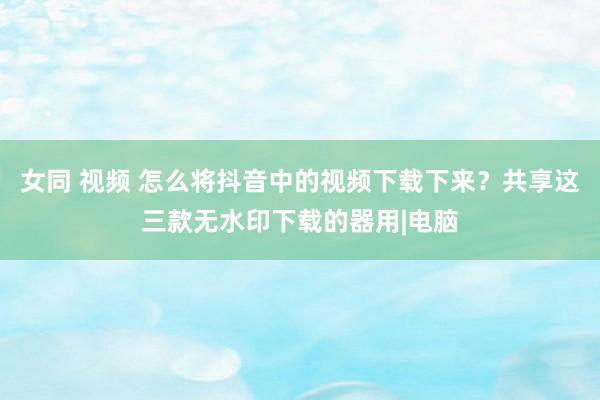 女同 视频 怎么将抖音中的视频下载下来？共享这三款无水印下载的器用|电脑