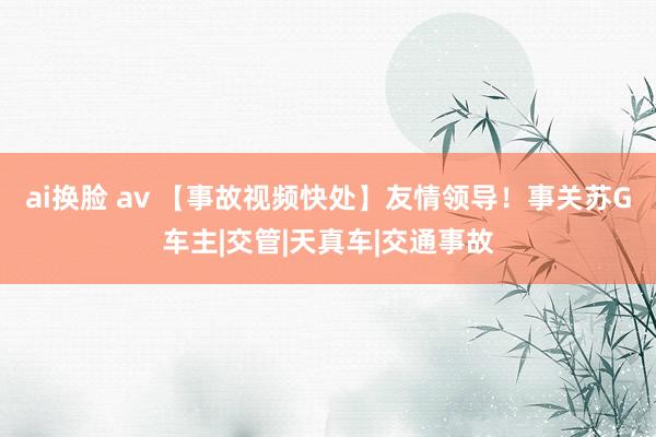 ai换脸 av 【事故视频快处】友情领导！事关苏G车主|交管|天真车|交通事故