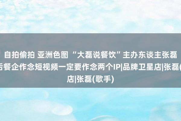 自拍偷拍 亚洲色图 “大磊说餐饮”主办东谈主张磊：以后餐企作念短视频一定要作念两个IP|品牌卫星店|张磊(歌手)